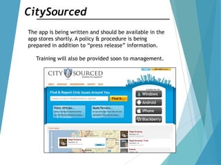 CitySourced
The app is being written and should be available in the
app stores shortly. A policy & procedure is being
prepared in addition to “press release” information.
Training will also be provided soon to management.
 