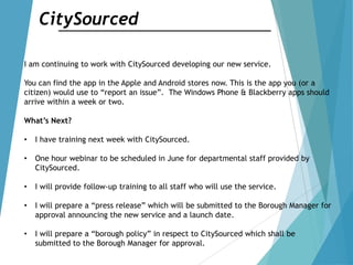 CitySourced
I am continuing to work with CitySourced developing our new service.
You can find the app in the Apple and Android stores now. This is the app you (or a
citizen) would use to “report an issue”. The Windows Phone & Blackberry apps should
arrive within a week or two.
What’s Next?
• I have training next week with CitySourced.
• One hour webinar to be scheduled in June for departmental staff provided by
CitySourced.
• I will provide follow-up training to all staff who will use the service.
• I will prepare a “press release” which will be submitted to the Borough Manager for
approval announcing the new service and a launch date.
• I will prepare a “borough policy” in respect to CitySourced which shall be
submitted to the Borough Manager for approval.
 