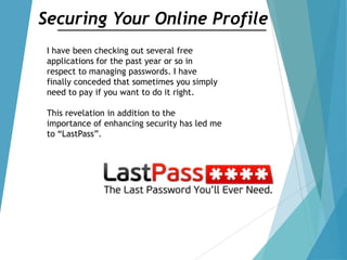 Securing Your Online Profile
I have been checking out several free
applications for the past year or so in
respect to managing passwords. I have
finally conceded that sometimes you simply
need to pay if you want to do it right.
This revelation in addition to the
importance of enhancing security has led me
to “LastPass”.
 