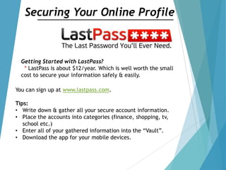 Securing Your Online Profile
Getting Started with LastPass?
* LastPass is about $12/year. Which is well worth the small
cost to secure your information safely & easily.
You can sign up at www.lastpass.com.
Tips:
• Write down & gather all your secure account information.
• Place the accounts into categories (finance, shopping, tv,
school etc.)
• Enter all of your gathered information into the “Vault”.
• Download the app for your mobile devices.
 