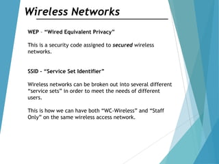 Wireless Networks
WEP – “Wired Equivalent Privacy”
This is a security code assigned to secured wireless
networks.
SSID – “Service Set Identifier”
Wireless networks can be broken out into several different
“service sets” in order to meet the needs of different
users.
This is how we can have both “WC-Wireless” and “Staff
Only” on the same wireless access network.
 