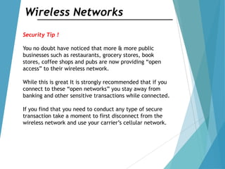 Wireless Networks
Security Tip !
You no doubt have noticed that more & more public
businesses such as restaurants, grocery stores, book
stores, coffee shops and pubs are now providing “open
access” to their wireless network.
While this is great It is strongly recommended that if you
connect to these “open networks” you stay away from
banking and other sensitive transactions while connected.
If you find that you need to conduct any type of secure
transaction take a moment to first disconnect from the
wireless network and use your carrier‟s cellular network.
 