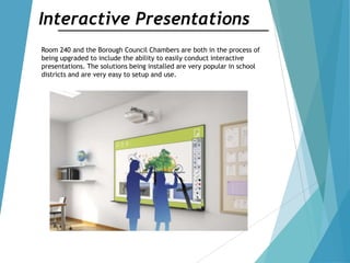 Interactive Presentations
Room 240 and the Borough Council Chambers are both in the process of
being upgraded to include the ability to easily conduct interactive
presentations. The solutions being installed are very popular in school
districts and are very easy to setup and use.
 