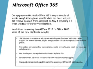 Microsoft Office 365
Our upgrade to Microsoft Office 365 is only a couple of
weeks away! Although no specific date has been set yet I
did receive an alert from Microsoft on May 1 providing a 4
week window for our service upgrade.
In addition to moving from Office 2010 to Office 2013
some of the new highlights include:
• The 2013 service upgrade will deliver exciting new features, including: Wider
support for mobile devices, so you and your staff can be more productive in more
places.
• Integration between online conferencing, social networks, and email for improved
collaboration.
• File sharing and storage in the cloud with SkyDrive Pro.
• Smarter email, calendar and contacts with broader mobile support.
• Improved management capabilities in the redesigned Office 365 admin portal.
 