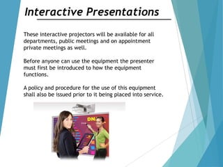 Interactive Presentations
These interactive projectors will be available for all
departments, public meetings and on appointment
private meetings as well.
Before anyone can use the equipment the presenter
must first be introduced to how the equipment
functions.
A policy and procedure for the use of this equipment
shall also be issued prior to it being placed into service.
 