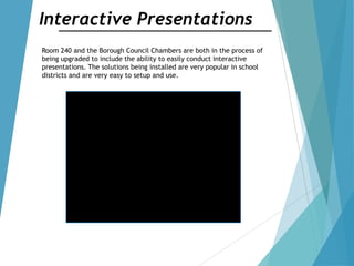 Interactive Presentations
Room 240 and the Borough Council Chambers are both in the process of
being upgraded to include the ability to easily conduct interactive
presentations. The solutions being installed are very popular in school
districts and are very easy to setup and use.
 