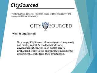 CitySourced
The Borough has partnered with CitySourced to bring interactivity and
engagement to our community.
What is CitySourced?
Very simply CitySourced allows anyone to very easily
and quickly report hazardous conditions,
environmental concerns and public safety
problems directly to the appropriate governmental
department…. right from their smartphone.
 