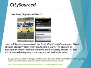 CitySourced
How Does CitySourced Work?
Users will be able to download (for free) West Chester‟s new app, “West
Chester Connect” from their smartphone‟s store. The app will be
available on iPhone, Android, Windows and Blackberry devices. All that
will be needed to register is the user‟s email address & name.
Our app is already available in the Apple & Android Stores. Windows & Blackberry should be available very shortly.
https://itunes.apple.com/us/app/west-chester-connect/id643104510?ls=1&mt=8
https://play.google.com/store/apps/details?id=com.citysourced.westchesterpa
 