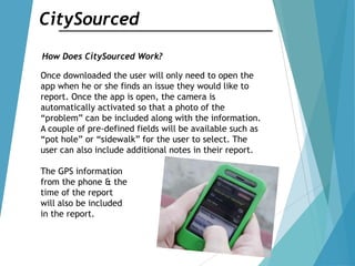 CitySourced
How Does CitySourced Work?
Once downloaded the user will only need to open the
app when he or she finds an issue they would like to
report. Once the app is open, the camera is
automatically activated so that a photo of the
“problem” can be included along with the information.
A couple of pre-defined fields will be available such as
“pot hole” or “sidewalk” for the user to select. The
user can also include additional notes in their report.
The GPS information
from the phone & the
time of the report
will also be included
in the report.
 