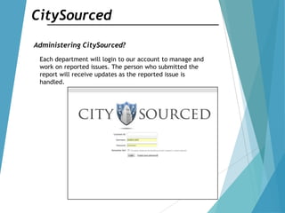 CitySourced
Administering CitySourced?
Each department will login to our account to manage and
work on reported issues. The person who submitted the
report will receive updates as the reported issue is
handled.
 