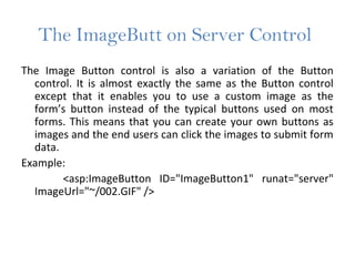 The ImageButt on Server Control
The Image Button control is also a variation of the Button
control. It is almost exactly the same as the Button control
except that it enables you to use a custom image as the
form’s button instead of the typical buttons used on most
forms. This means that you can create your own buttons as
images and the end users can click the images to submit form
data.
Example:
<asp:ImageButton ID="ImageButton1" runat="server"
ImageUrl="~/002.GIF" />
 