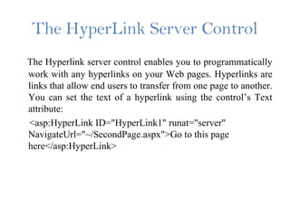 The HyperLink Server Control
The Hyperlink server control enables you to programmatically
work with any hyperlinks on your Web pages. Hyperlinks are
links that allow end users to transfer from one page to another.
You can set the text of a hyperlink using the control’s Text
attribute:
<asp:HyperLink ID="HyperLink1" runat="server"
NavigateUrl="~/SecondPage.aspx">Go to this page
here</asp:HyperLink>
 