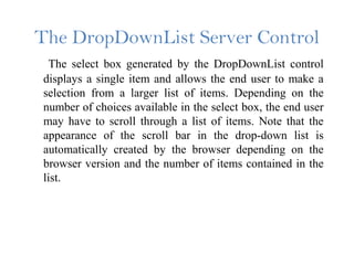 The DropDownList Server Control
The select box generated by the DropDownList control
displays a single item and allows the end user to make a
selection from a larger list of items. Depending on the
number of choices available in the select box, the end user
may have to scroll through a list of items. Note that the
appearance of the scroll bar in the drop-down list is
automatically created by the browser depending on the
browser version and the number of items contained in the
list.
 