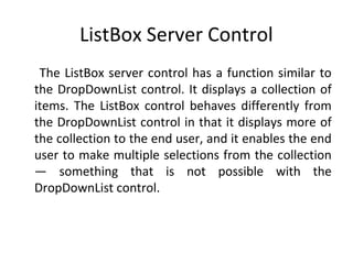 ListBox Server Control
The ListBox server control has a function similar to
the DropDownList control. It displays a collection of
items. The ListBox control behaves differently from
the DropDownList control in that it displays more of
the collection to the end user, and it enables the end
user to make multiple selections from the collection
— something that is not possible with the
DropDownList control.
 