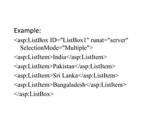 Example:
<asp:ListBox ID="ListBox1" runat="server"
SelectionMode="Multiple">
<asp:ListItem>India</asp:ListItem>
<asp:ListItem>Pakistan</asp:ListItem>
<asp:ListItem>Sri Lanka</asp:ListItem>
<asp:ListItem>Bangaladesh</asp:ListItem>
</asp:ListBox>
 