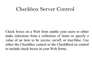 Checkbox Server Control
Check boxes on a Web form enable your users to either
make selections from a collection of items or specify a
value of an item to be yes/no, on/off, or true/false. Use
either the CheckBox control or the CheckBoxList control
to include check boxes in your Web forms.
 