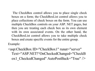 The CheckBox control allows you to place single check
boxes on a form; the CheckBoxList control allows you to
place collections of check boxes on the form. You can use
multiple CheckBox controls on your ASP. NET pages, but
then you are treating each check box as its own element
with its own associated events. On the other hand, the
CheckBoxList control allows you to take multiple check
boxes and create specific events for the entire group.
Example:
<asp:CheckBox ID="CheckBox1" runat="server"
Text="ASP.NET!“OnCheckedChanged="CheckB
ox1_CheckedChanged" AutoPostBack="True" />
 