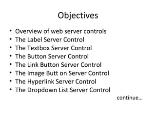 Objectives
• Overview of web server controls
• The Label Server Control
• The Textbox Server Control
• The Button Server Control
• The Link Button Server Control
• The Image Butt on Server Control
• The Hyperlink Server Control
• The Dropdown List Server Control
continue…
 
