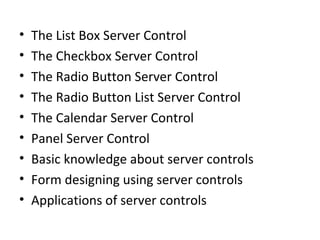 • The List Box Server Control
• The Checkbox Server Control
• The Radio Button Server Control
• The Radio Button List Server Control
• The Calendar Server Control
• Panel Server Control
• Basic knowledge about server controls
• Form designing using server controls
• Applications of server controls
 