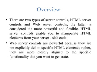 Overview
• There are two types of server controls, HTML server
controls and Web server controls, the latter is
considered the more powerful and flexible. HTML
server controls enable you to manipulate HTML
elements from your server - side code.
• Web server controls are powerful because they are
not explicitly tied to specific HTML elements; rather,
they are more closely aligned to the specific
functionality that you want to generate.
 