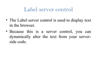 Label server control
• The Label server control is used to display text
in the browser.
• Because this is a server control, you can
dynamically alter the text from your server-
side code.
 