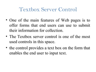 Textbox Server Control
• One of the main features of Web pages is to
offer forms that end users can use to submit
their information for collection.
• The Textbox server control is one of the most
used controls in this space.
• the control provides a text box on the form that
enables the end user to input text.
 