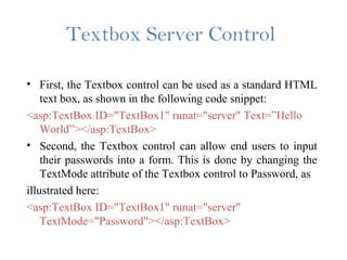 Textbox Server Control
• First, the Textbox control can be used as a standard HTML
text box, as shown in the following code snippet:
<asp:TextBox ID="TextBox1" runat="server" Text=”Hello
World”></asp:TextBox>
• Second, the Textbox control can allow end users to input
their passwords into a form. This is done by changing the
TextMode attribute of the Textbox control to Password, as
illustrated here:
<asp:TextBox ID="TextBox1" runat="server"
TextMode="Password"></asp:TextBox>
 