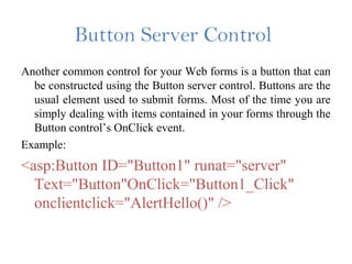 Button Server Control
Another common control for your Web forms is a button that can
be constructed using the Button server control. Buttons are the
usual element used to submit forms. Most of the time you are
simply dealing with items contained in your forms through the
Button control’s OnClick event.
Example:
<asp:Button ID="Button1" runat="server"
Text="Button"OnClick="Button1_Click"
onclientclick="AlertHello()" />
 