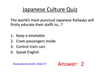 Japanese Culture Quiz 
The world’s most punctual Japanese Railways will 
firstly educate their staffs to…? 
1. Keep a timetable 
2. Cram passengers inside 
3. Control train cars 
4. Speak English 
Do you wanna see the "chaos"?? Answer: 2 
 