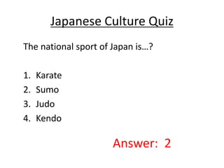 Japanese Culture Quiz 
The national sport of Japan is…? 
1. Karate 
2. Sumo 
3. Judo 
4. Kendo 
Answer: 2 
 