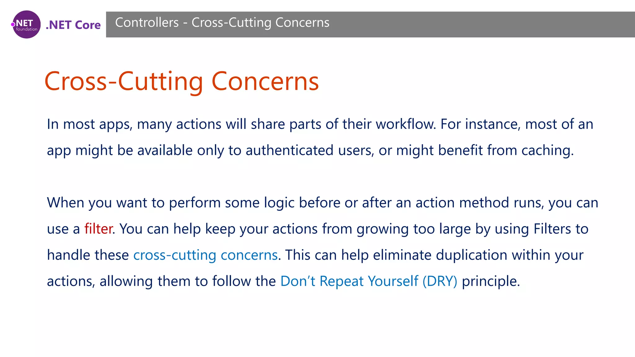 .NET Core Cross-Cutting Concerns Controllers - Cross-Cutting Concerns In most apps, many actions will share parts of their workflow. For instance, most of an app might be available only to authenticated users, or might benefit from caching. When you want to perform some logic before or after an action method runs, you can use a filter. You can help keep your actions from growing too large by using Filters to handle these cross-cutting concerns. This can help eliminate duplication within your actions, allowing them to follow the Don’t Repeat Yourself (DRY) principle. 