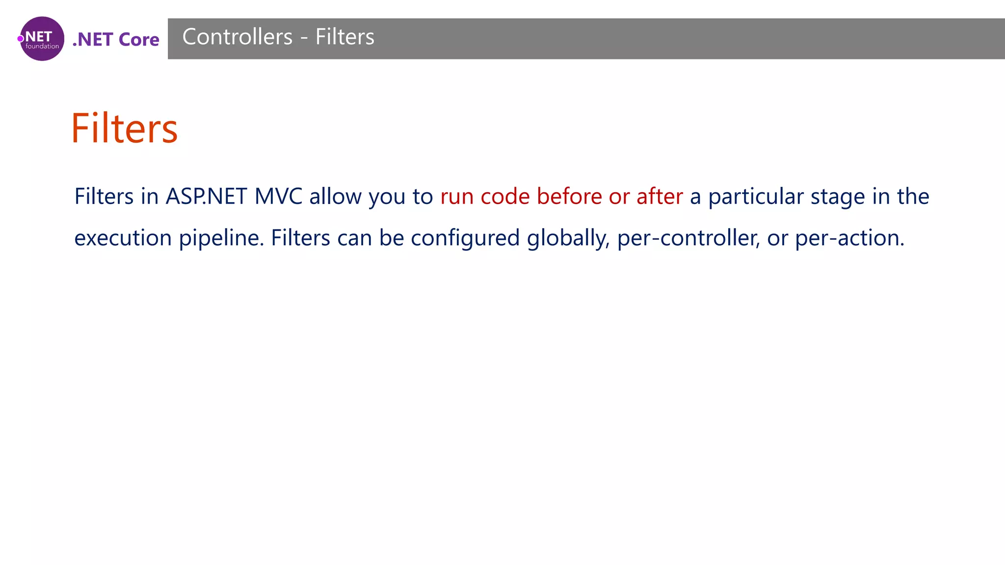 .NET Core Filters Controllers - Filters Filters in ASP.NET MVC allow you to run code before or after a particular stage in the execution pipeline. Filters can be configured globally, per-controller, or per-action. 
