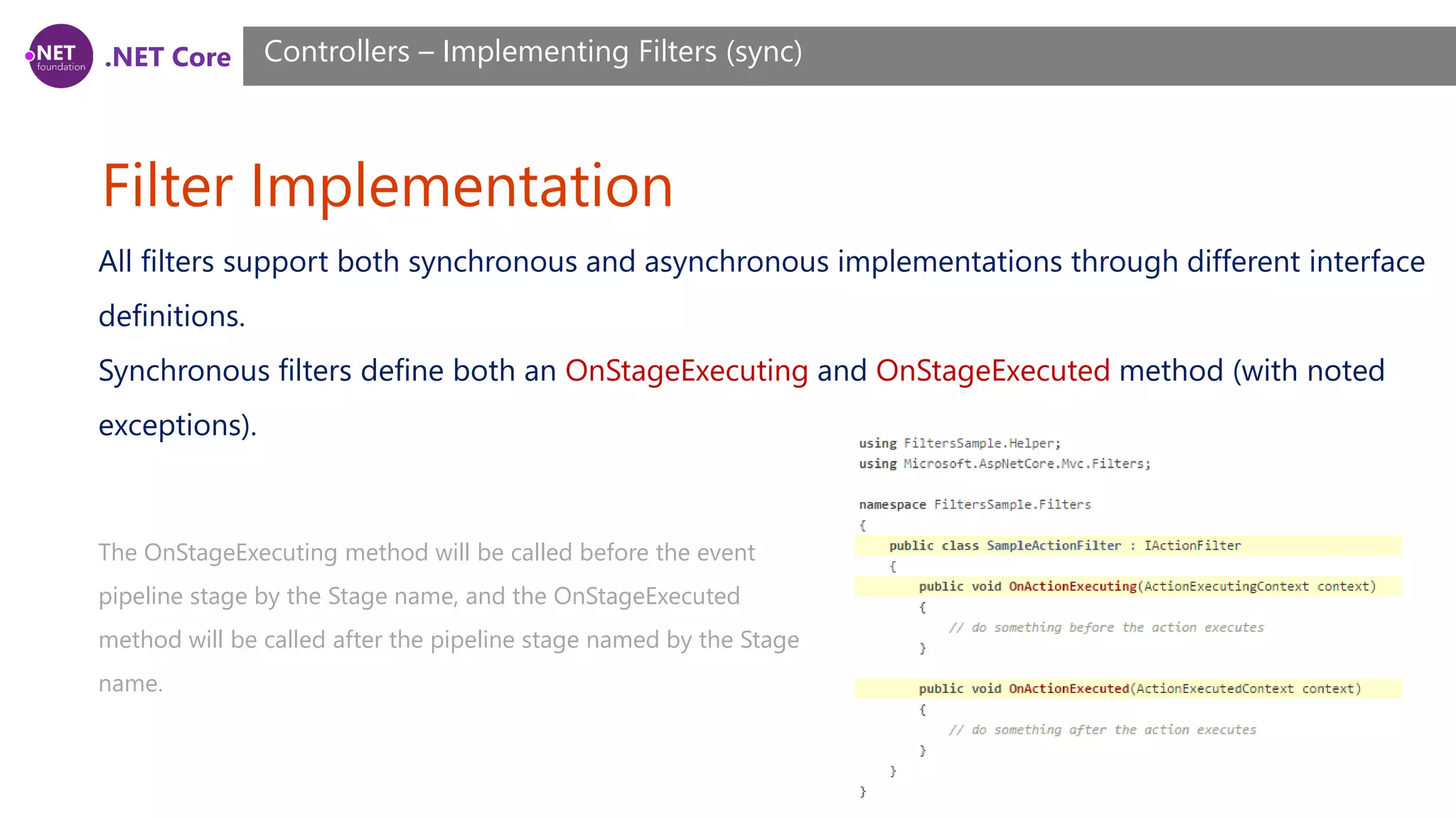 .NET Core Filter Implementation Controllers – Implementing Filters (sync) All filters support both synchronous and asynchronous implementations through different interface definitions. Synchronous filters define both an OnStageExecuting and OnStageExecuted method (with noted exceptions). The OnStageExecuting method will be called before the event pipeline stage by the Stage name, and the OnStageExecuted method will be called after the pipeline stage named by the Stage name. 