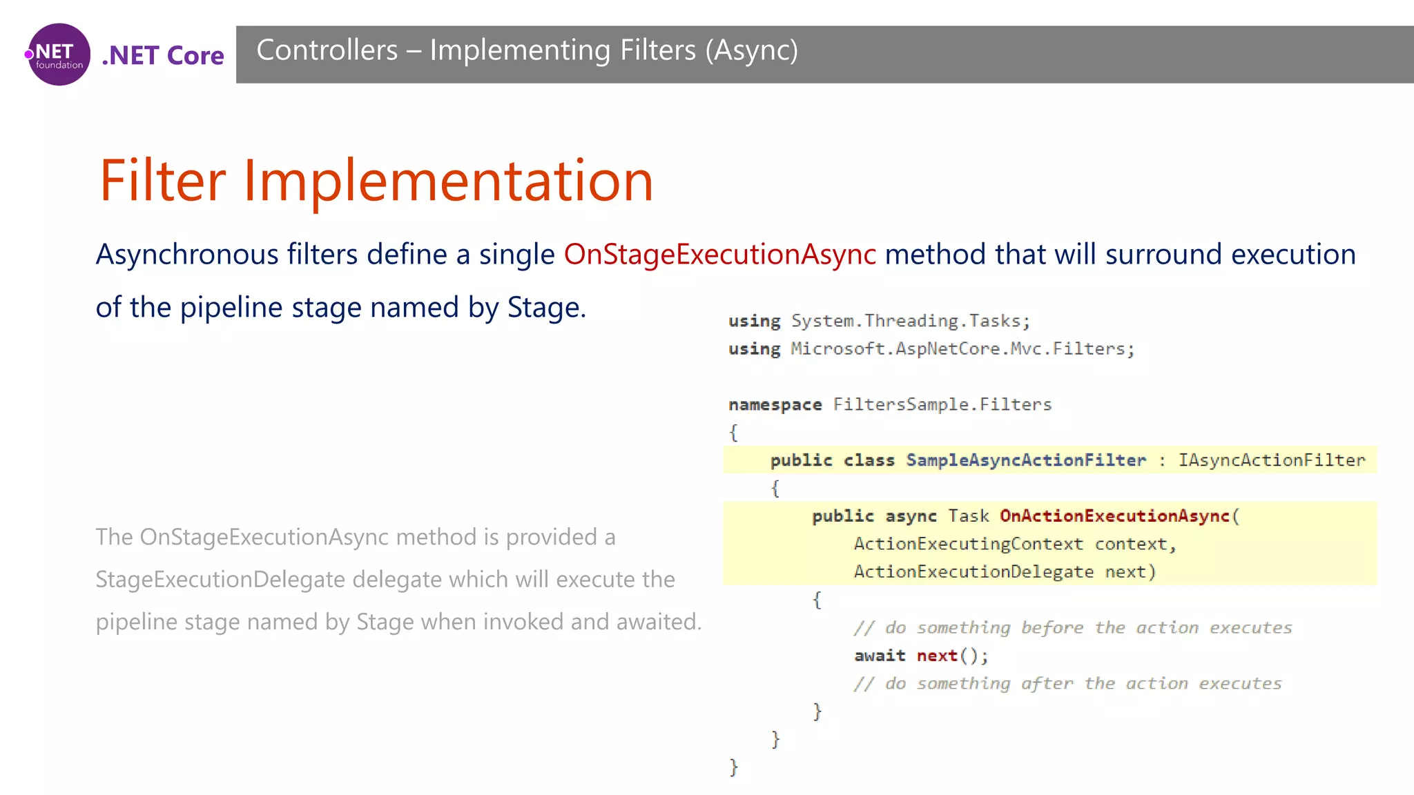 .NET Core Filter Implementation Controllers – Implementing Filters (Async) Asynchronous filters define a single OnStageExecutionAsync method that will surround execution of the pipeline stage named by Stage. The OnStageExecutionAsync method is provided a StageExecutionDelegate delegate which will execute the pipeline stage named by Stage when invoked and awaited. 
