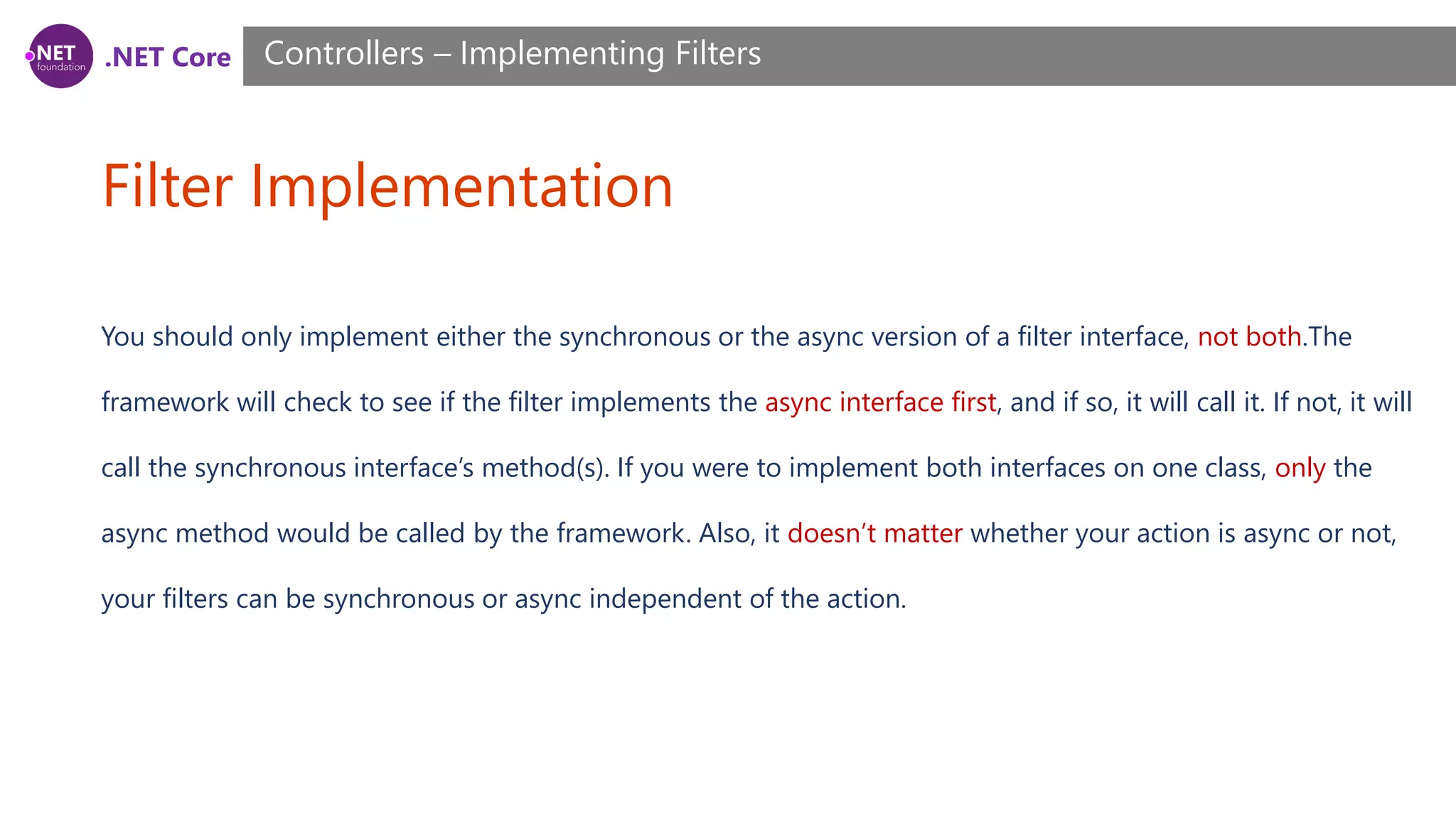 .NET Core Filter Implementation Controllers – Implementing Filters You should only implement either the synchronous or the async version of a filter interface, not both.The framework will check to see if the filter implements the async interface first, and if so, it will call it. If not, it will call the synchronous interface’s method(s). If you were to implement both interfaces on one class, only the async method would be called by the framework. Also, it doesn’t matter whether your action is async or not, your filters can be synchronous or async independent of the action. 