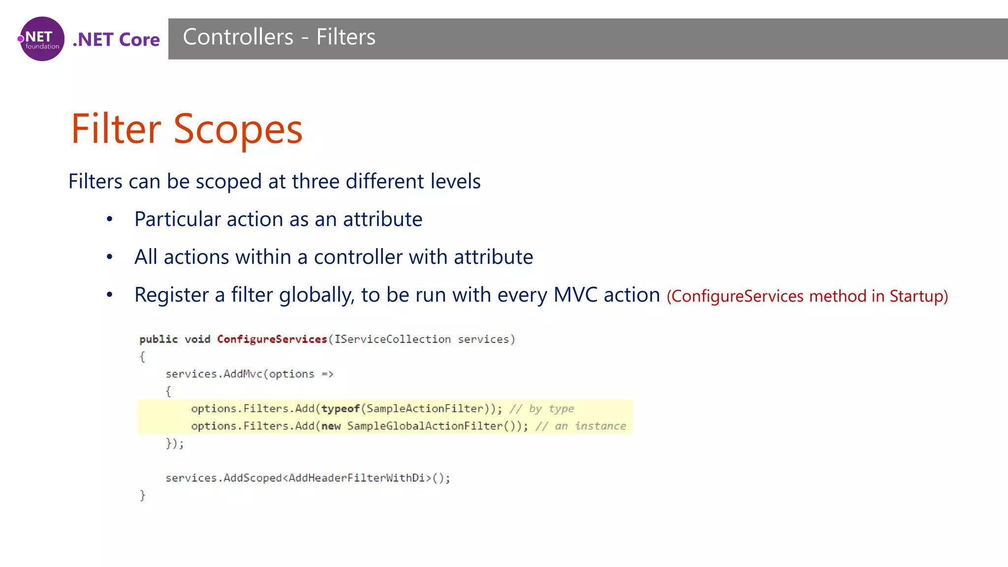 .NET Core Filter Scopes Controllers - Filters Filters can be scoped at three different levels • Particular action as an attribute • All actions within a controller with attribute • Register a filter globally, to be run with every MVC action (ConfigureServices method in Startup) 