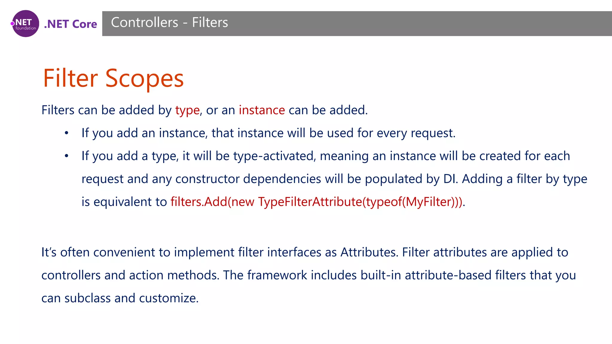 .NET Core Filter Scopes Controllers - Filters Filters can be added by type, or an instance can be added. • If you add an instance, that instance will be used for every request. • If you add a type, it will be type-activated, meaning an instance will be created for each request and any constructor dependencies will be populated by DI. Adding a filter by type is equivalent to filters.Add(new TypeFilterAttribute(typeof(MyFilter))). It’s often convenient to implement filter interfaces as Attributes. Filter attributes are applied to controllers and action methods. The framework includes built-in attribute-based filters that you can subclass and customize. 