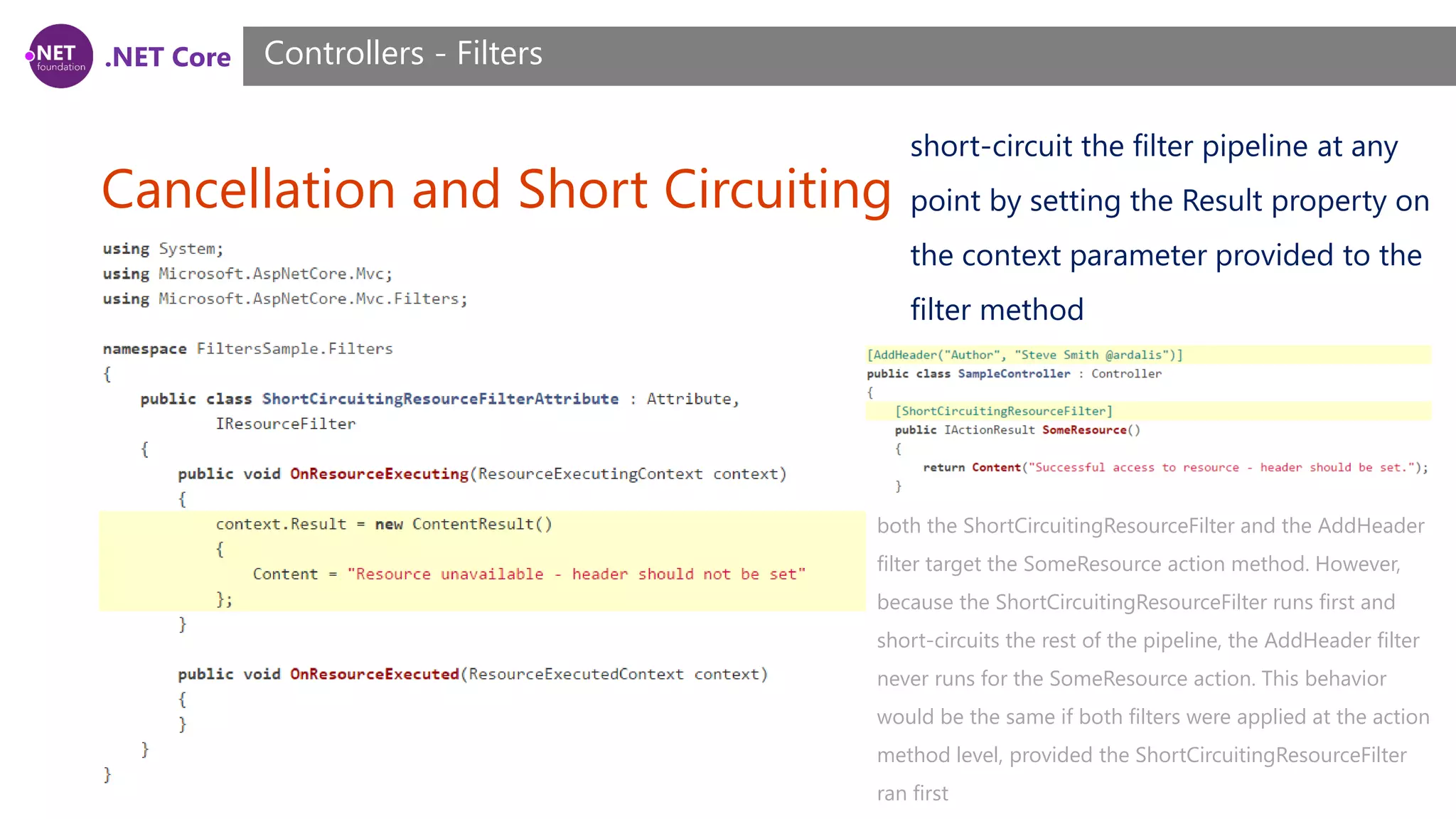 .NET Core Cancellation and Short Circuiting Controllers - Filters short-circuit the filter pipeline at any point by setting the Result property on the context parameter provided to the filter method both the ShortCircuitingResourceFilter and the AddHeader filter target the SomeResource action method. However, because the ShortCircuitingResourceFilter runs first and short-circuits the rest of the pipeline, the AddHeader filter never runs for the SomeResource action. This behavior would be the same if both filters were applied at the action method level, provided the ShortCircuitingResourceFilter ran first 