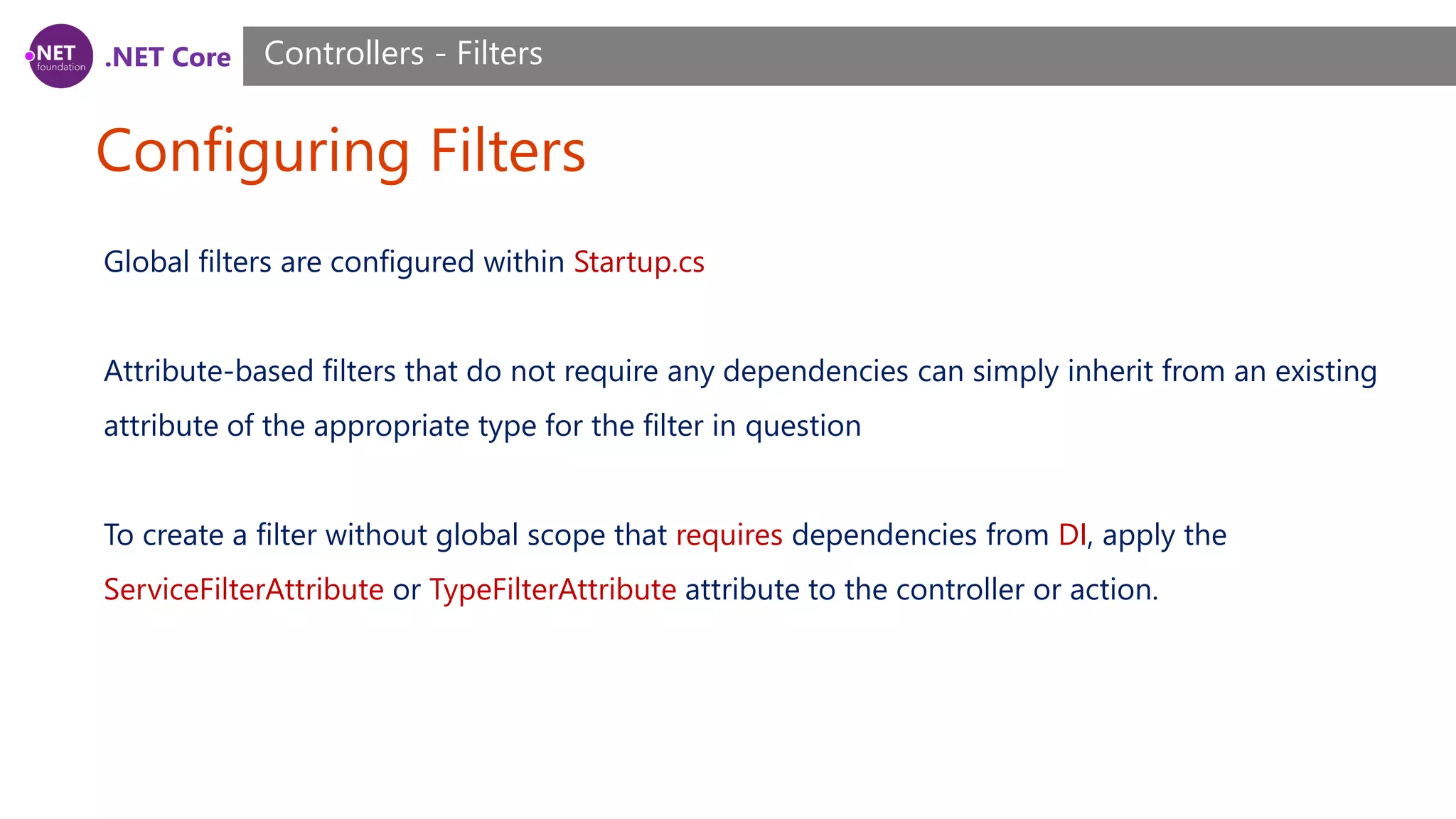 .NET Core Configuring Filters Controllers - Filters Global filters are configured within Startup.cs Attribute-based filters that do not require any dependencies can simply inherit from an existing attribute of the appropriate type for the filter in question To create a filter without global scope that requires dependencies from DI, apply the ServiceFilterAttribute or TypeFilterAttribute attribute to the controller or action. 
