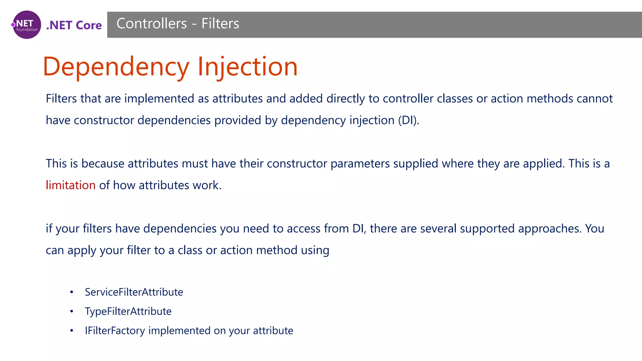 .NET Core Dependency Injection Controllers - Filters Filters that are implemented as attributes and added directly to controller classes or action methods cannot have constructor dependencies provided by dependency injection (DI). This is because attributes must have their constructor parameters supplied where they are applied. This is a limitation of how attributes work. if your filters have dependencies you need to access from DI, there are several supported approaches. You can apply your filter to a class or action method using • ServiceFilterAttribute • TypeFilterAttribute • IFilterFactory implemented on your attribute 