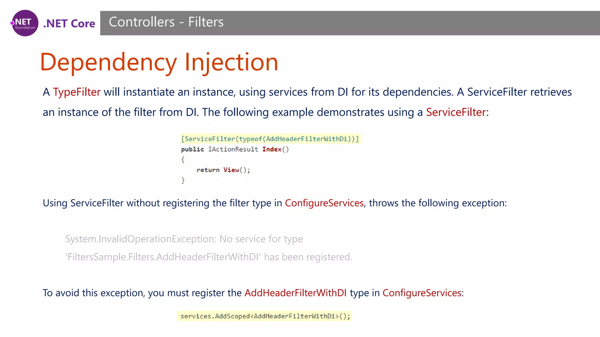 .NET Core Dependency Injection Controllers - Filters A TypeFilter will instantiate an instance, using services from DI for its dependencies. A ServiceFilter retrieves an instance of the filter from DI. The following example demonstrates using a ServiceFilter: Using ServiceFilter without registering the filter type in ConfigureServices, throws the following exception: System.InvalidOperationException: No service for type 'FiltersSample.Filters.AddHeaderFilterWithDI' has been registered. To avoid this exception, you must register the AddHeaderFilterWithDI type in ConfigureServices: 