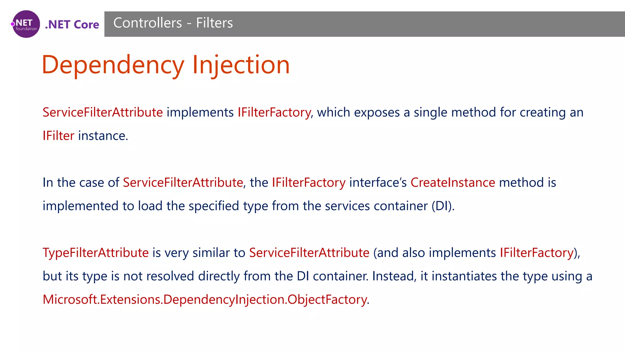 .NET Core Dependency Injection Controllers - Filters ServiceFilterAttribute implements IFilterFactory, which exposes a single method for creating an IFilter instance. In the case of ServiceFilterAttribute, the IFilterFactory interface’s CreateInstance method is implemented to load the specified type from the services container (DI). TypeFilterAttribute is very similar to ServiceFilterAttribute (and also implements IFilterFactory), but its type is not resolved directly from the DI container. Instead, it instantiates the type using a Microsoft.Extensions.DependencyInjection.ObjectFactory. 