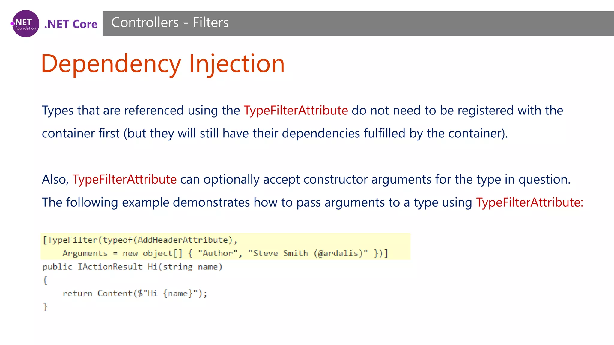 .NET Core Dependency Injection Controllers - Filters Types that are referenced using the TypeFilterAttribute do not need to be registered with the container first (but they will still have their dependencies fulfilled by the container). Also, TypeFilterAttribute can optionally accept constructor arguments for the type in question. The following example demonstrates how to pass arguments to a type using TypeFilterAttribute: 