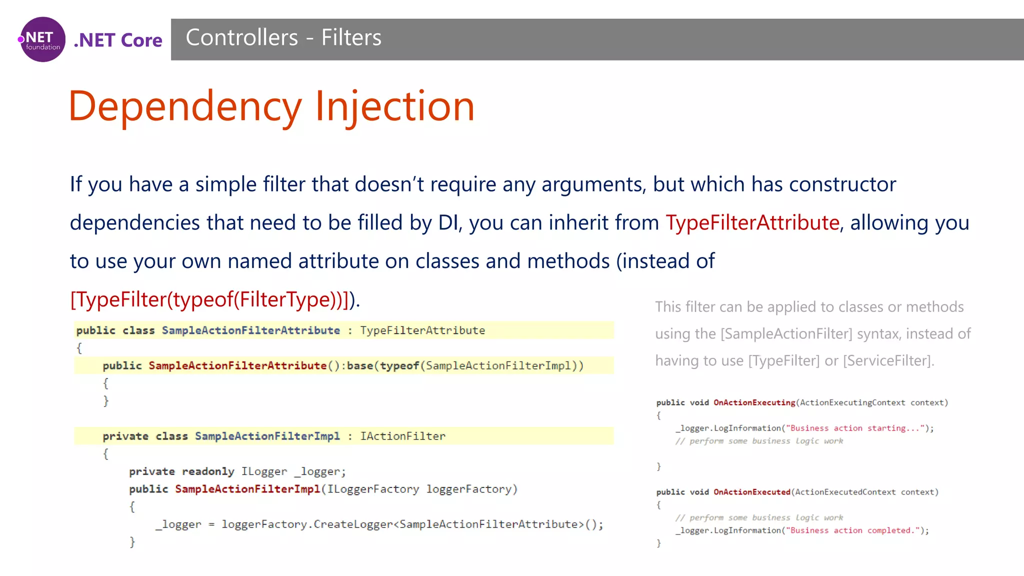.NET Core Dependency Injection Controllers - Filters If you have a simple filter that doesn’t require any arguments, but which has constructor dependencies that need to be filled by DI, you can inherit from TypeFilterAttribute, allowing you to use your own named attribute on classes and methods (instead of [TypeFilter(typeof(FilterType))]). This filter can be applied to classes or methods using the [SampleActionFilter] syntax, instead of having to use [TypeFilter] or [ServiceFilter]. 