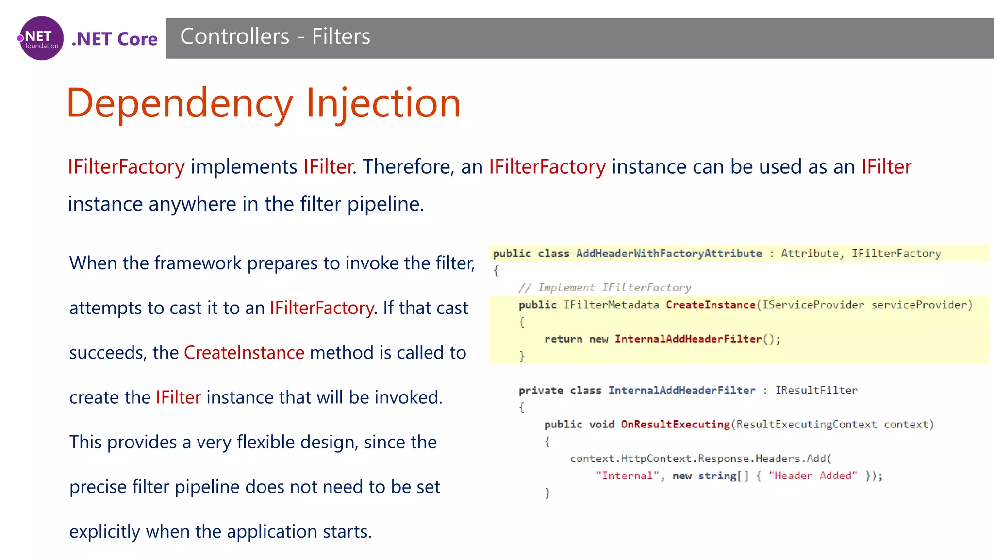 .NET Core Dependency Injection Controllers - Filters IFilterFactory implements IFilter. Therefore, an IFilterFactory instance can be used as an IFilter instance anywhere in the filter pipeline. When the framework prepares to invoke the filter, attempts to cast it to an IFilterFactory. If that cast succeeds, the CreateInstance method is called to create the IFilter instance that will be invoked. This provides a very flexible design, since the precise filter pipeline does not need to be set explicitly when the application starts. 