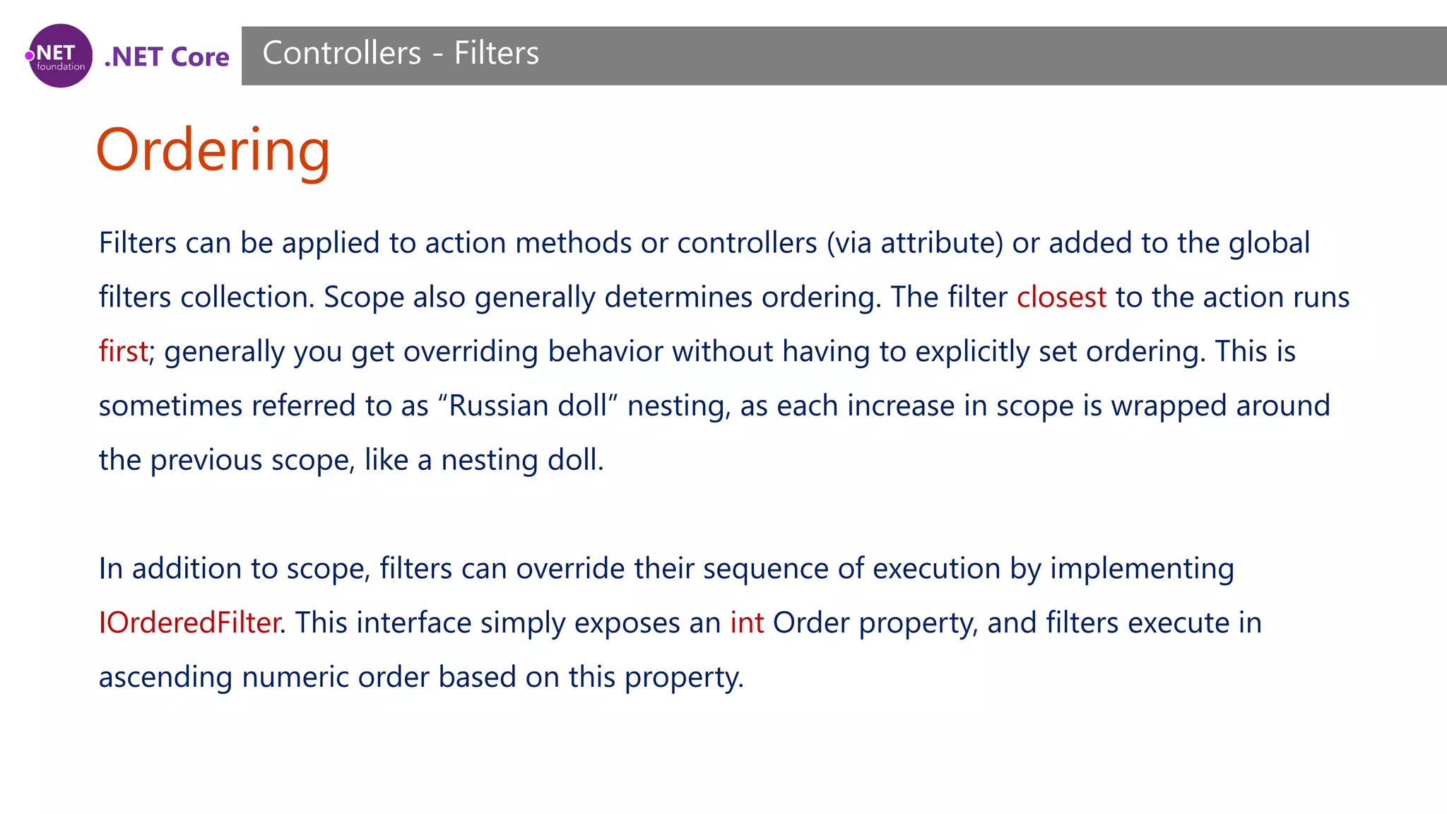 .NET Core Ordering Controllers - Filters Filters can be applied to action methods or controllers (via attribute) or added to the global filters collection. Scope also generally determines ordering. The filter closest to the action runs first; generally you get overriding behavior without having to explicitly set ordering. This is sometimes referred to as “Russian doll” nesting, as each increase in scope is wrapped around the previous scope, like a nesting doll. In addition to scope, filters can override their sequence of execution by implementing IOrderedFilter. This interface simply exposes an int Order property, and filters execute in ascending numeric order based on this property. 