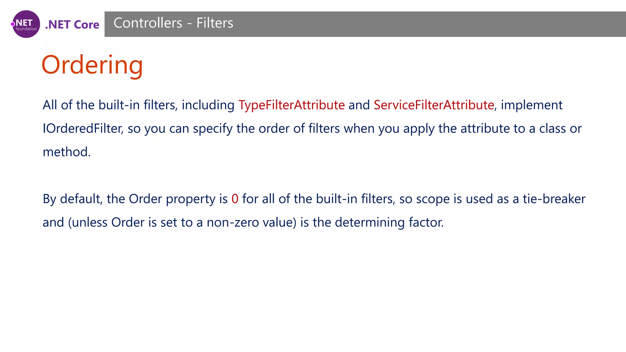 .NET Core Ordering Controllers - Filters All of the built-in filters, including TypeFilterAttribute and ServiceFilterAttribute, implement IOrderedFilter, so you can specify the order of filters when you apply the attribute to a class or method. By default, the Order property is 0 for all of the built-in filters, so scope is used as a tie-breaker and (unless Order is set to a non-zero value) is the determining factor. 