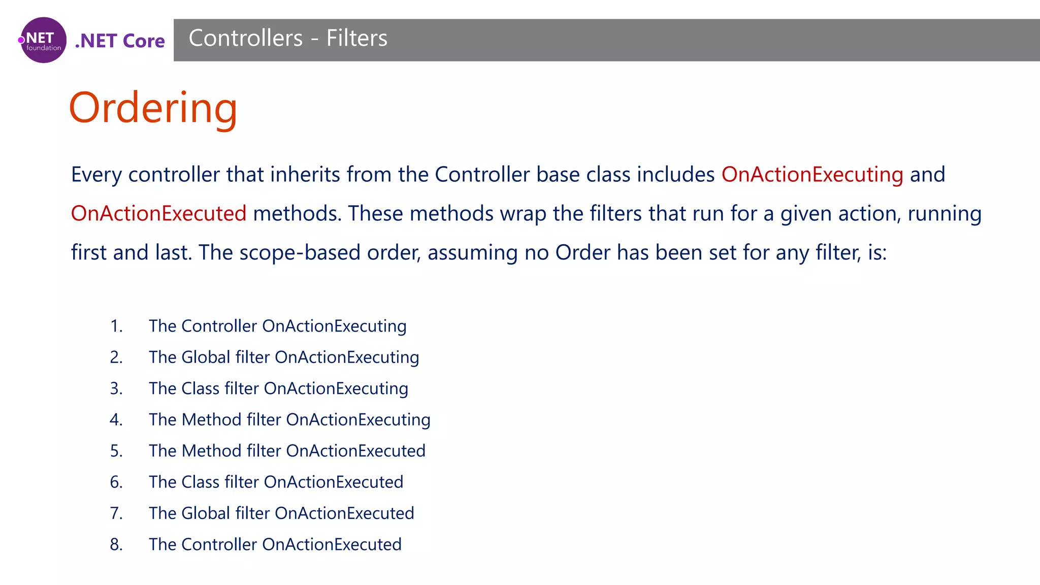 .NET Core Ordering Controllers - Filters Every controller that inherits from the Controller base class includes OnActionExecuting and OnActionExecuted methods. These methods wrap the filters that run for a given action, running first and last. The scope-based order, assuming no Order has been set for any filter, is: 1. The Controller OnActionExecuting 2. The Global filter OnActionExecuting 3. The Class filter OnActionExecuting 4. The Method filter OnActionExecuting 5. The Method filter OnActionExecuted 6. The Class filter OnActionExecuted 7. The Global filter OnActionExecuted 8. The Controller OnActionExecuted 