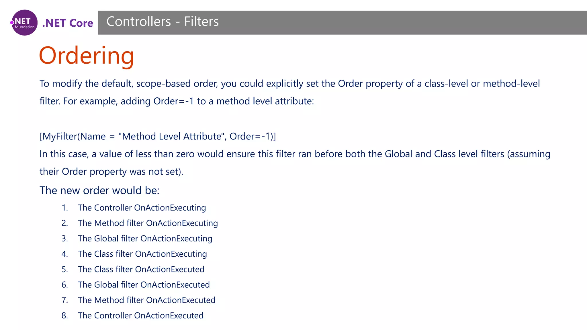 .NET Core Ordering Controllers - Filters To modify the default, scope-based order, you could explicitly set the Order property of a class-level or method-level filter. For example, adding Order=-1 to a method level attribute: [MyFilter(Name = "Method Level Attribute", Order=-1)] In this case, a value of less than zero would ensure this filter ran before both the Global and Class level filters (assuming their Order property was not set). The new order would be: 1. The Controller OnActionExecuting 2. The Method filter OnActionExecuting 3. The Global filter OnActionExecuting 4. The Class filter OnActionExecuting 5. The Class filter OnActionExecuted 6. The Global filter OnActionExecuted 7. The Method filter OnActionExecuted 8. The Controller OnActionExecuted 