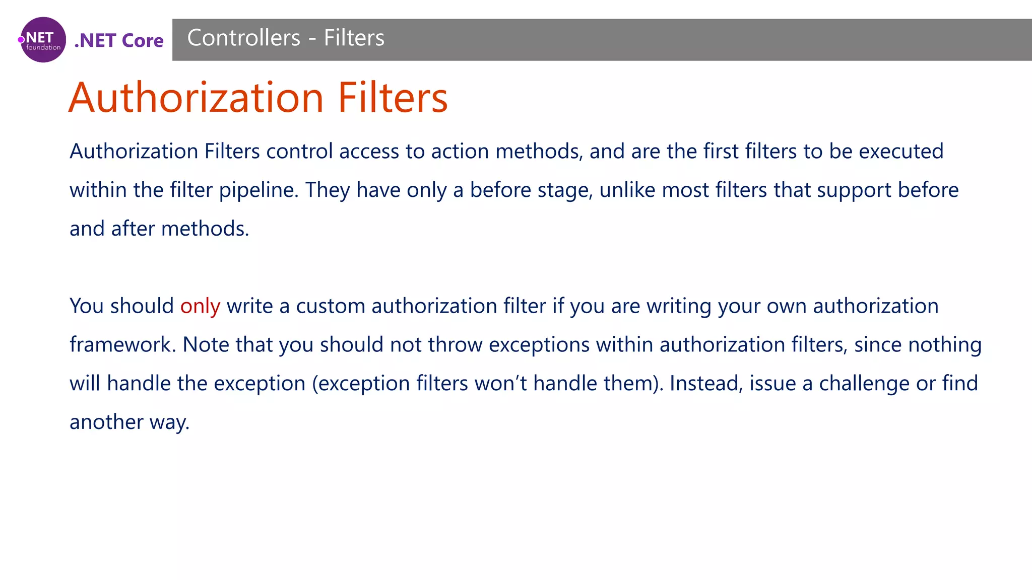 .NET Core Authorization Filters Controllers - Filters Authorization Filters control access to action methods, and are the first filters to be executed within the filter pipeline. They have only a before stage, unlike most filters that support before and after methods. You should only write a custom authorization filter if you are writing your own authorization framework. Note that you should not throw exceptions within authorization filters, since nothing will handle the exception (exception filters won’t handle them). Instead, issue a challenge or find another way. 